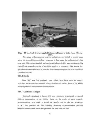 Figure 2.8 Sandwich structure applied to immersed tunnel in Kobe, Japan (Ozawa, 
1989). 
Nowadays, self-compacting concrete applications are limited to special cases 
where it is impossible to use ordinary concretes. In these cases, the quality control relies 
on several different non-standard, and mostly not fully applicable, tests supplemented by 
a significant personal expertise of specialist suppliers or contractors. Due to this fact, 
special measures must be taken in order for the self-compacting concrete to be considered 
a standard concrete. 
2.14. Criteria 
Since SCC was first produced, great efforts have been made to produce 
guidelines and standardised methods of specification and testing. Some of the widely 
accepted guidelines are demonstrated in this section. 
2.14.1. Guidelines in Japan 
Originally developed in Japan, SCC was extensively investigated by several 
different organizations in the 1990’s. Based on the results of each research, 
recommendations were made to spread the benefits and to take the technology 
of SCC into practical use. The following pioneering recommendations provided 
complete information for researchers, producers and users up to that time. 
82 
 