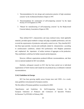 1. ‘Recommendations for mix design and construction practice of high consistence 
concrete’ by the Architectural Institute of Japan in 1997. 
2. ‘Recommendation for construction of self-compacting concrete’ by the Japan 
Society of Civil Engineers in 1998. 
3. ‘Manual for manufacturing of self-compacting concrete’ by the Ready-mixed 
Concrete Industry Association of Japan in 1998. 
These defined SCC’s characteristics and many technical terms, listed applicable 
materials, provided typical methods to design and judge acceptable performance, and also 
covered the requirements of production and quality control on site. They classified SCC 
into three types (powder, viscosity and combined), ranked its characteristics according 
to reinforcement conditions, related SCC performance with Bingham parameters 
and emphasized the importance of surface moisture of aggregate on the production. 
They established a solid base for further research and developments. 
However, different organizations produced different recommendations, and there 
were no national standards for SCC test methods. 
Similarly, subsequent research on SCC that has been carried out in individual 
organizations in North America and Canada has not produced any co-ordinated or national 
recommendations. 
2.14.2 Guidelines in Europe 
SCC has been growing rapidly across Europe since mid 1990’s. As a result, 
many guidelines were proposed in European countries. 
The first edition of European guidelines was produced in 2002: 
“Specification and Guidelines for Self-Compacting Concrete by the 
European Federation of Producers and Contractors of Specialist Products 
for Structures” by EFNARA in February 2002. 
83 
 