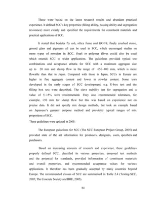 These were based on the latest research results and abundant practical 
experience. It defined SCC’s key properties (filling ability, passing ability and segregation 
resistance) more clearly and specified the requirements for constituent materials and 
practical applications of SCC. 
It stated that besides fly ash, silica fume and GGBS, finely crushed stone, 
ground glass and pigments all can be used in SCC, which encouraged studies on 
more types of powders in SCC. Steel or polymer fibres could also be used 
which extends SCC to wider applications. The guidelines provided typical test 
combinations and acceptance criteria for SCC with a maximum aggregate size 
up to 20 mm and slump flow in the range of 650~800 mm, which is more 
flowable than that in Japan. Compared with those in Japan, SCCs in Europe are 
higher in fine aggregate content and lower in powder content. Some tests 
developed in the early stages of SCC development, e.g. U-box test and the 
filling box test were described. The sieve stability test for segregation and a 
value of 5~15% were recommended. They also recommended tolerances, for 
example, ±50 mm for slump flow but this was based on experience not on 
precise data. It did not specify mix design methods, but took an example based 
on Japanese’s general purpose method and provided typical ranges of mix 
proportions of SCC. 
These guidelines were updated in 2005: 
The European guidelines for SCC (The SCC European Project Group, 2005) and 
provided state of the art information for producers, designers, users, specifiers and 
purchasers. 
Based on increasing amounts of research and experience, these guidelines 
properly defined SCC, classified its various properties, proposed test methods 
and the potential for standards, provided information of constituent materials 
and overall properties, and recommended acceptance values for various 
applications. It therefore has been gradually accepted by many countries beyond 
Europe. The recommended classes of SCC are summarised in Table 2.4 (Testing-SCC, 
2005; The Concrete Society and BRE, 2005). 
84 
 