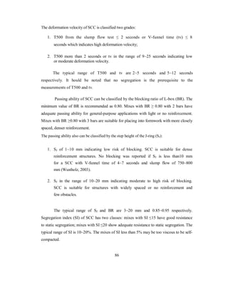The deformation velocity of SCC is classified two grades: 
1. T500 from the slump flow test ≤ 2 seconds or V-funnel time (tv) ≤ 8 
seconds which indicates high deformation velocity; 
2. T500 more than 2 seconds or tv in the range of 9~25 seconds indicating low 
or moderate deformation velocity. 
The typical range of T500 and tv are 2~5 seconds and 5~12 seconds 
respectively. It hould be noted that no segregation is the prerequisite to the 
measurements of T500 and tv. 
Passing ability of SCC can be classified by the blocking ratio of L-box (BR). The 
minimum value of BR is recommended as 0.80. Mixes with BR ≥ 0.80 with 2 bars have 
adequate passing ability for general-purpose applications with light or no reinforcement. 
Mixes with BR ≥0.80 with 3 bars are suitable for placing into formwork with more closely 
spaced, denser reinforcement. 
The passing ability also can be classified by the step height of the J-ring (SJ): 
1. SJ of 1~10 mm indicating low risk of blocking. SCC is suitable for dense 
reinforcement structures. No blocking was reported if SJ is less than10 mm 
for a SCC with V-funnel time of 4~7 seconds and slump flow of 750~800 
mm (Wustholz, 2003). 
2. SJ in the range of 10~20 mm indicating moderate to high risk of blocking. 
SCC is suitable for structures with widely spaced or no reinforcement and 
few obstacles. 
The typical range of SJ and BR are 3~20 mm and 0.85~0.95 respectively. 
Segregation index (SI) of SCC has two classes: mixes with SI ≤15 have good resistance 
to static segregation; mixes with SI ≤20 show adequate resistance to static segregation. The 
typical range of SI is 10~20%. The mixes of SI less than 5% may be too viscous to be self-compacted. 
86 
 