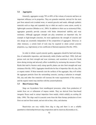 3.2 Aggregates 
Generally, aggregates occupy 70% to 80% of the volume of concrete and have an 
important influence on its properties. They are granular materials, derived for the most 
part from natural rock (crushed stone, or natural gravels) and sands, although synthetic 
materials such as slags and expanded clay or shale are used to some extent, mostly in 
lightweight concretes (Mindess et al., 2003). In addition to their use as economical filler, 
aggregates generally provide concrete with better dimensional stability and wear 
resistance. Although aggregate strength can play sometimes an important role, for 
example in high-strength concretes, for most applications the strength of concrete and 
mix design are essentially independent of the composition of aggregates. However, in 
other instances, a certain kind of rock may be required to attain certain concrete 
properties, e.g., high density or low coefficient of thermal expansion (Neville, 1993). 
In order to obtain a good concrete quality, aggregates should be hard and strong, 
free of undesirable impurities, and chemically stable (Garber and Hoel, 1988). Soft and 
porous rock can limit strength and wear resistance, and sometimes it may also break 
down during mixing and adversely affect workability by increasing the amount of fines. 
Rocks that tend to fracture easily along specific planes can also limit strength and wear 
resistance (Neville, 1993). Aggregates should also be free of impurities like silt, clay, dirt, 
or organic matter. If these materials coat the surfaces of the aggregate, they will isolate 
the aggregate particles from the surrounding concrete, causing a reduction in strength. 
Silt, clay and other fine materials will increase the water requirements of the concrete, 
and the organic matter may interfere with the cement hydration. 
3.3 Blast Furnace Slag 
Slags are by-products from metallurgical processes, either from production of 
metals from ore or refinement of impure metals. They are derived from lime-based 
inorganic fluxes used to extract impurities from metals, which solidify on cooling (St 
John, 1998). The slags used in concrete come from the blast furnace production of iron 
from ore and not from metals, and are rich in lime, silica, and alumina. 
Reactivities can vary widely from slag to slag and there is not a reliable 
quantitative relationship between slag composition and its reactivity (Kosmatka et al., 
92 
 
