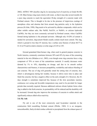 2002). ASTM C 989 classifies slag by its increasing level of reactivity as Grade 80,100, 
or 120. Blast furnace slag reacts slowly with water, so that it may take several months for 
a pure slag concrete to reach the equivalent 28-day strength of a concrete made with 
Portland cement. This is thought to be due to the presence of impervious coatings of 
amorphous silica and alumina that form around slag particles early in the hydration 
process (St John, 1998). Slag needs to be activated by alkaline compounds, which can be 
either soluble sodium salts, like NaOH, Na2CO3, or NaSiO3, or calcium hydroxide 
Ca(OH)2, but they are most commonly activated by Portland cement, where Ca(OH)2 
formed during hydration is the principal activator. Although only 10-20% of cement is 
needed for activation, slag-cement blends usually contain much more cement. The slag, 
which is ground to less than 45 microns, has a surface area fineness of about 40.77 to 
61.16 m²/N and its relative density is in the range of 2.85 to 2.95. 
Ground granulated blast-furnace slag, when used in general purpose concrete in 
North America, commonly constitutes between 30% and 45% by mass of the cementing 
material in the mix (Mindess et al., 2003), even though some slag concretes have a slag 
component of 70% or more of the cementitious material. It usually decreases water 
demand by 1% to 10%, depending on dosage, and due to its smooth surface 
characteristics and fineness, it increases pumpability, workability and reduces bleeding of 
cast concrete. The use of slag will generally retard the setting time of concrete, fact, 
which is advantageous during hot weather, because it allows more time to place and 
finish the concrete, but has a negative effect on the early strength of it. However, the 28- 
days strength is sometimes improved but, because of the slow pozzolanic reaction, 
continuous wet curing and favorable temperatures may need to be provided for longer 
periods than normally required. Because additional calcium silicate hydrate forms when 
slag is added to the fresh concrete, its permeability will be reduced and the durability will 
be increased. Ground slag also improves the resistance of concrete to sulfate attack and 
significantly reduces alkali-silica reactivity. 
3.4. Fly Ash 
Fly ash is one of the most extensively used by-product materials in the 
construction field resembling Portland cement (Pfeifer, 1969). It is an inorganic, 
noncombustible, finely divided residue collected or precipitated from the exhaust gases of 
93 
 