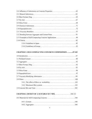 2.4. Influence of Admixtures on Concrete Properties …………………………………...65 
2.5. Mineral Admixtures ………………………………………………………………...65 
2.6 Blast Furnace Slag ………………………...……………………………………..…..65 
2.7 Fly Ash …………………………………………...………………………………….67 
2.8 Silica Fume …………………………………...………………………………….…..69 
2.9 Chemical Admixtures ……………………………………………………………..…71 
2.10 Superplasticizers ..…………………………………...……………………………...72 
2.11 Viscosity Modifiers ..……………………………………………………………….75 
2.12 Bonding between Aggregate and Cement Paste ………………….………………..78 
2.13 Examples of Self-Compacting Concrete Applications ………………………….….80 
2.14 Criteria………………………………………………………………………………..82 
2.14.1 Guidelines in Japan…………………………………………………………82 
2.14.2 Guidelines in Europe……………………………………………………......83 
CHAPTER 3: SELF-COMPACTING CONCRETE COMPOSITION…..........87-103 
3.0 Introduction….…………………………………………………....………………….87 
3.1 Portland Cement ………………………………………………………..……………88 
3.2 Aggregates ……………………………………………………………….…………..92 
3.3 Blast Furnace Slag ………………………………………………………..………….92 
3.4 Fly Ash ………………………………………………………………………………93 
3.5 Silica Fume ……………………………………………………………….………….96 
3.6 Superplasticizers …………………………………………………………..…………97 
3.7 Viscosity-Modifying Admixtures ……………………………………...…...……….99 
3.8 Fibres …………………...……………………………………………….………….100 
3.8.1. The effect of fibres on workability………………………………………101 
3.8.2. Maximum fibre content…………………………………………………..101 
3.9 Concrete Mix and Tests ………………………………………………………...….102 
CHAPTER 4: DESIGN OF A SUITABLE SCC MIX…….…………………104-121 
4.0. Materials for Self-Compacting Concrete ………………………………………….104 
4.0.1. Cement ………………………………..…………………………..……..104 
4.0.2. Aggregates ………………………………………………..……………..104 
x 
 