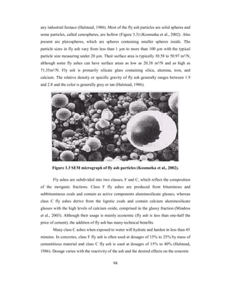 any industrial furnace (Halstead, 1986). Most of the fly ash particles are solid spheres and 
some particles, called cenospheres, are hollow (Figure 3.3) (Kosmatka et al., 2002). Also 
present are plerospheres, which are spheres containing smaller spheres inside. The 
particle sizes in fly ash vary from less than 1 μm to more than 100 μm with the typical 
particle size measuring under 20 μm. Their surface area is typically 30.58 to 50.97 m²/N, 
although some fly ashes can have surface areas as low as 20.38 m²/N and as high as 
71.35m²/N. Fly ash is primarily silicate glass containing silica, alumina, iron, and 
calcium. The relative density or specific gravity of fly ash generally ranges between 1.9 
and 2.8 and the color is generally gray or tan (Halstead, 1986). 
Figure 3.3 SEM micrograph of fly ash particles (Kosmatka et al., 2002). 
Fly ashes are subdivided into two classes, F and C, which reflect the composition 
of the inorganic fractions. Class F fly ashes are produced from bituminous and 
subbituminous coals and contain as active components aluminosilicate glasses, whereas 
class C fly ashes derive from the lignitic coals and contain calcium aluminosilicate 
glasses with the high levels of calcium oxide, comprised in the glassy fraction (Mindess 
et al., 2003). Although their usage is mainly economic (fly ash is less than one-half the 
price of cement), the addition of fly ash has many technical benefits. 
Many class C ashes when exposed to water will hydrate and harden in less than 45 
minutes. In concretes, class F fly ash is often used at dosages of 15% to 25% by mass of 
cementitious material and class C fly ash is used at dosages of 15% to 40% (Halstead, 
1986). Dosage varies with the reactivity of the ash and the desired effects on the concrete 
94 
 