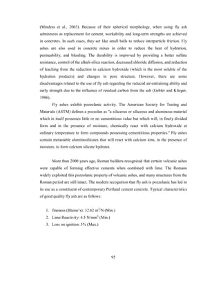 (Mindess et al., 2003). Because of their spherical morphology, when using fly ash 
admixtures as replacement for cement, workability and long-term strengths are achieved 
in concretes. In such cases, they act like small balls to reduce interparticle friction. Fly 
ashes are also used in concrete mixes in order to reduce the heat of hydration, 
permeability, and bleeding. The durability is improved by providing a better sulfate 
resistance, control of the alkali-silica reaction, decreased chloride diffusion, and reduction 
of leaching from the reduction in calcium hydroxide (which is the most soluble of the 
hydration products) and changes in pore structure. However, there are some 
disadvantages related to the use of fly ash regarding the reduced air-entraining ability and 
early strength due to the influence of residual carbon from the ash (Gebler and Klieger, 
1986). 
Fly ashes exhibit pozzolanic activity. The American Society for Testing and 
Materials (ASTM) defines a pozzolan as "a siliceous or siliceous and aluminous material 
which in itself possesses little or no cementitious value but which will, in finely divided 
form and in the presence of moisture, chemically react with calcium hydroxide at 
ordinary temperature to form compounds possessing cementitious properties." Fly ashes 
contain metastable aluminosilicates that will react with calcium ions, in the presence of 
moisture, to form calcium silicate hydrates. 
More than 2000 years ago, Roman builders recognized that certain volcanic ashes 
were capable of forming effective cements when combined with lime. The Romans 
widely exploited this pozzolanic property of volcanic ashes, and many structures from the 
Roman period are still intact. The modern recognition that fly ash is pozzolanic has led to 
its use as a constituent of contemporary Portland cement concrete. Typical characteristics 
of good quality fly ash are as follows: 
1. fineness (Blaine’s): 32.62 m2/N (Min.) 
2. Lime Reactivity: 4.5 N/mm2 (Min.) 
3. Loss on ignition: 5% (Max.) 
95 
 