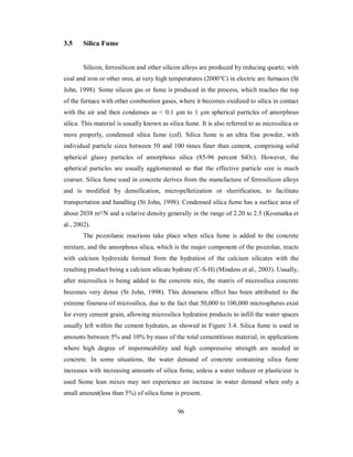 3.5 Silica Fume 
Silicon, ferrosilicon and other silicon alloys are produced by reducing quartz, with 
coal and iron or other ores, at very high temperatures (2000°C) in electric arc furnaces (St 
John, 1998). Some silicon gas or fume is produced in the process, which reaches the top 
of the furnace with other combustion gases, where it becomes oxidized to silica in contact 
with the air and then condenses as < 0.1 μm to 1 μm spherical particles of amorphous 
silica. This material is usually known as silica fume. It is also referred to as microsilica or 
more properly, condensed silica fume (csf). Silica fume is an ultra fine powder, with 
individual particle sizes between 50 and 100 times finer than cement, comprising solid 
spherical glassy particles of amorphous silica (85-96 percent SiO2). However, the 
spherical particles are usually agglomerated so that the effective particle size is much 
coarser. Silica fume used in concrete derives from the manufacture of ferrosilicon alloys 
and is modified by densification, micropelletization or slurrification, to facilitate 
transportation and handling (St John, 1998). Condensed silica fume has a surface area of 
about 2038 m²/N and a relative density generally in the range of 2.20 to 2.5 (Kosmatka et 
al., 2002). 
The pozzolanic reactions take place when silica fume is added to the concrete 
mixture, and the amorphous silica, which is the major component of the pozzolan, reacts 
with calcium hydroxide formed from the hydration of the calcium silicates with the 
resulting product being a calcium silicate hydrate (C-S-H) (Mindess et al., 2003). Usually, 
after microsilica is being added to the concrete mix, the matrix of microsilica concrete 
becomes very dense (St John, 1998). This denseness effect has been attributed to the 
extreme fineness of microsilica, due to the fact that 50,000 to 100,000 microspheres exist 
for every cement grain, allowing microsilica hydration products to infill the water spaces 
usually left within the cement hydrates, as showed in Figure 3.4. Silica fume is used in 
amounts between 5% and 10% by mass of the total cementitious material, in applications 
where high degree of impermeability and high compressive strength are needed in 
concrete. In some situations, the water demand of concrete containing silica fume 
increases with increasing amounts of silica fume, unless a water reducer or plasticizer is 
used Some lean mixes may not experience an increase in water demand when only a 
small amount(less than 5%) of silica fume is present. 
96 
 