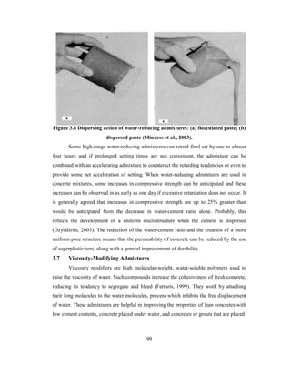 Figure 3.6 Dispersing action of water-reducing admixtures: (a) flocculated paste; (b) 
dispersed paste (Mindess et al., 2003). 
Some high-range water-reducing admixtures can retard final set by one to almost 
four hours and if prolonged setting times are not convenient, the admixture can be 
combined with an accelerating admixture to counteract the retarding tendencies or even to 
provide some net acceleration of setting. When water-reducing admixtures are used in 
concrete mixtures, some increases in compressive strength can be anticipated and these 
increases can be observed in as early as one day if excessive retardation does not occur. It 
is generally agreed that increases in compressive strength are up to 25% greater than 
would be anticipated from the decrease in water-cement ratio alone. Probably, this 
reflects the development of a uniform microstructure when the cement is dispersed 
(Ozyildirim, 2003). The reduction of the water-cement ratio and the creation of a more 
uniform pore structure means that the permeability of concrete can be reduced by the use 
of superplasticizers, along with a general improvement of durability. 
3.7 Viscosity-Modifying Admixtures 
Viscosity modifiers are high molecular-weight, water-soluble polymers used to 
raise the viscosity of water. Such compounds increase the cohesiveness of fresh concrete, 
reducing its tendency to segregate and bleed (Ferraris, 1999). They work by attaching 
their long molecules to the water molecules, process which inhibits the free displacement 
of water. These admixtures are helpful in improving the properties of lean concretes with 
low cement contents, concrete placed under water, and concretes or grouts that are placed 
99 
 