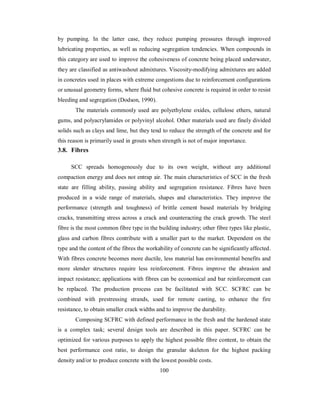 by pumping. In the latter case, they reduce pumping pressures through improved 
lubricating properties, as well as reducing segregation tendencies. When compounds in 
this category are used to improve the cohesiveness of concrete being placed underwater, 
they are classified as antiwashout admixtures. Viscosity-modifying admixtures are added 
in concretes used in places with extreme congestions due to reinforcement configurations 
or unusual geometry forms, where fluid but cohesive concrete is required in order to resist 
bleeding and segregation (Dodson, 1990). 
The materials commonly used are polyethylene oxides, cellulose ethers, natural 
gums, and polyacrylamides or polyvinyl alcohol. Other materials used are finely divided 
solids such as clays and lime, but they tend to reduce the strength of the concrete and for 
this reason is primarily used in grouts when strength is not of major importance. 
3.8. Fibres 
SCC spreads homogenously due to its own weight, without any additional 
compaction energy and does not entrap air. The main characteristics of SCC in the fresh 
state are filling ability, passing ability and segregation resistance. Fibres have been 
produced in a wide range of materials, shapes and characteristics. They improve the 
performance (strength and toughness) of brittle cement based materials by bridging 
cracks, transmitting stress across a crack and counteracting the crack growth. The steel 
fibre is the most common fibre type in the building industry; other fibre types like plastic, 
glass and carbon fibres contribute with a smaller part to the market. Dependent on the 
type and the content of the fibres the workability of concrete can be significantly affected. 
With fibres concrete becomes more ductile, less material has environmental benefits and 
more slender structures require less reinforcement. Fibres improve the abrasion and 
impact resistance; applications with fibres can be economical and bar reinforcement can 
be replaced. The production process can be facilitated with SCC. SCFRC can be 
combined with prestressing strands, used for remote casting, to enhance the fire 
resistance, to obtain smaller crack widths and to improve the durability. 
Composing SCFRC with defined performance in the fresh and the hardened state 
is a complex task; several design tools are described in this paper. SCFRC can be 
optimized for various purposes to apply the highest possible fibre content, to obtain the 
best performance cost ratio, to design the granular skeleton for the highest packing 
density and/or to produce concrete with the lowest possible costs. 
100 
 