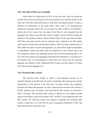 3.8.1. The effect of fibres on workability 
Fibres affect the characteristics of SCC in the fresh state. They are needle-like 
particles that increase the resistance to flow and contribute to an internal structure in the 
fresh state. Steel fibre reinforced concrete is stiffer than conventional concrete. In order to 
optimize the performance of the single fibres, fibres need to be homogeneously 
distributed; clustering of fibres has to be avoided. The effect of fibres on workability is 
mainly due to four reasons First, the shape of the fibres is more elongated than the 
aggregates, the surface area at the same volume is higher. Second, stiff fibres change the 
structure of the granular skeleton, whereas flexible fibres fill the space between them. 
Stiff fibres push apart particles that are relatively large compared to the fibre length, 
which increases the porosity of the granular skeleton. Third, the surface characteristics of 
fibres differ from that of cement and aggregates, e.g. plastic fibres might be hydrophilic 
or hydrophobic. Finally, steel fibres often are deformed (i.e. have hooked ends or are 
wave-shaped) to improve the anchorage between them and the surrounding matrix. The 
size of the fibres relative to the aggregates determines their distribution. To be effective in 
the hardened state it is recommended to choose fibres not shorter than the maximum 
aggregate size [Johnston, 1996; Vandewalle,1993]. Usually, the fibre length is 2-4 times 
that of the maximum aggregate size. 
3.8.2. Maximum fibre content 
The maximum fibre content, at which a self-compacting concrete can be 
produced, depends on the fibre type, the mixture composition, the mixing process and the 
characteristics of the concrete in the fresh state. For plain concrete, the compaction 
technique also affects this parameter. In order to determine the maximum fibre content of 
SCFRC, different series of mixtures were tested and the fibre content was increased in 
steps of 20 kg/m³. The ‘maximum fibre content’ is defined to be the highest possible 
amount of steel fibres, which can be added to SCC. SCFRC is self-compacting below this 
fibre content. The following criteria were applied to determine the maximum fibre 
content a slump flow of at least 600 mm and a homogenous distribution of SCC and 
fibres along the flow (slump flow test). 
101 
 