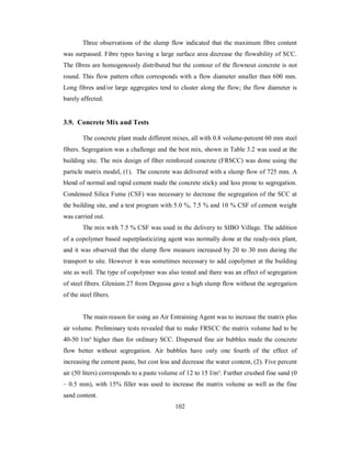 Three observations of the slump flow indicated that the maximum fibre content 
was surpassed. Fibre types having a large surface area decrease the flowability of SCC. 
The fibres are homogenously distributed but the contour of the flownout concrete is not 
round. This flow pattern often corresponds with a flow diameter smaller than 600 mm. 
Long fibres and/or large aggregates tend to cluster along the flow; the flow diameter is 
barely affected. 
3.9. Concrete Mix and Tests 
The concrete plant made different mixes, all with 0.8 volume-percent 60 mm steel 
fibers. Segregation was a challenge and the best mix, shown in Table 3.2 was used at the 
building site. The mix design of fiber reinforced concrete (FRSCC) was done using the 
particle matrix model, (1). The concrete was delivered with a slump flow of 725 mm. A 
blend of normal and rapid cement made the concrete sticky and less prone to segregation. 
Condensed Silica Fume (CSF) was necessary to decrease the segregation of the SCC at 
the building site, and a test program with 5.0 %, 7.5 % and 10 % CSF of cement weight 
was carried out. 
The mix with 7.5 % CSF was used in the delivery to SIBO Village. The addition 
of a copolymer based superplasticizing agent was normally done at the ready-mix plant, 
and it was observed that the slump flow measure increased by 20 to 30 mm during the 
transport to site. However it was sometimes necessary to add copolymer at the building 
site as well. The type of copolymer was also tested and there was an effect of segregation 
of steel fibers. Glenium 27 from Degussa gave a high slump flow without the segregation 
of the steel fibers. 
The main reason for using an Air Entraining Agent was to increase the matrix plus 
air volume. Preliminary tests revealed that to make FRSCC the matrix volume had to be 
40-50 l/m³ higher than for ordinary SCC. Dispersed fine air bubbles made the concrete 
flow better without segregation. Air bubbles have only one fourth of the effect of 
increasing the cement paste, but cost less and decrease the water content, (2). Five percent 
air (50 liters) corresponds to a paste volume of 12 to 15 l/m³. Further crushed fine sand (0 
– 0.5 mm), with 15% filler was used to increase the matrix volume as well as the fine 
sand content. 
102 
 