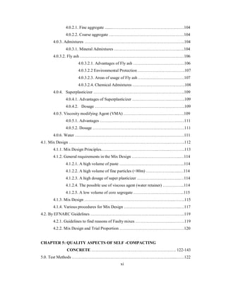 4.0.2.1. Fine aggregate .......……………………………………….……104 
4.0.2.2. Coarse aggregate ………………………………………………104 
4.0.3. Admixtures ………………………………………………………….…...104 
4.0.3.1. Mineral Admixtures ………………………………………..….104 
4.0.3.2. Fly ash …………………………………………………………………106 
4.0.3.2.1. Advantages of Fly ash ……………………………….106 
4.0.3.2.2 Environmental Protection …………………………….107 
4.0.3.2.3. Areas of usage of Fly ash ……………………………107 
4.0.3.2.4. Chemical Admixtures ………………………………..108 
4.0.4. Superplasticizer ………………………………………………………...109 
4.0.4.1. Advantages of Superplasticizer ………………………………..109 
4.0.4.2. Dosage ………………………………………………………..109 
4.0.5. Viscosity modifying Agent (VMA) ………………………………….….109 
4.0.5.1. Advantages ………………………………………………….…111 
4.0.5.2. Dosage …………………………………………………………111 
4.0.6. Water ……………………………………………………….……………111 
4.1. Mix Design ……………………………………………………………….………..112 
4.1.1. Mix Design Principles.…...……………………………..…..…..………..113 
4.1.2. General requirements in the Mix Design ……………………………..…114 
4.1.2.1. A high volume of paste ………………………….…….…..…..114 
4.1.2.2. A high volume of fine particles (<80m) ………………..…..…114 
4.1.2.3. A high dosage of super plasticizer ………………………….…114 
4.1.2.4. The possible use of viscous agent (water retainer) ……….…...114 
4.1.2.5. A low volume of core segregate ………………………….…...115 
4.1.3. Mix Design ………………………………………………………..……..115 
4.1.4. Various procedures for Mix Design …………………………………..…117 
4.2. By EFNARC Guidelines …………………………………………………………..119 
4.2.1. Guidelines to find reasons of Faulty mixes ……………………..……….119 
4.2.2. Mix Design and Trial Proportion …………………………………..……120 
CHAPTER 5: QUALITY ASPECTS OF SELF -COMPACTING 
CONCRETE ……………………………………………………. 122-143 
5.0. Test Methods ………………………………………………………………....……122 
xi 
 