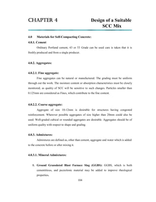 CHAPTER 4 Design of a Suitable 
SCC Mix 
4.0 Materials for Self-Compacting Concrete: 
4.0.1. Cement 
Ordinary Portland cement, 43 or 53 Grade can be used care is taken that it is 
freshly produced and from a single producer. 
4.0.2. Aggregates: 
4.0.2.1. Fine aggregate: 
Fine aggregates can be natural or manufactured. The grading must be uniform 
through out the work. The moisture content or absorption characteristics must be closely 
monitored, as quality of SCC will be sensitive to such changes. Particles smaller than 
0.125mm are considered as Fines, which contribute to the fine content. 
4.0.2.2. Coarse aggregate: 
Aggregate of size 10-12mm is desirable for structures having congested 
reinforcement. Wherever possible aggregates of size higher than 20mm could also be 
used. Well-graded cubical or rounded aggregates are desirable. Aggregates should be of 
uniform quality with respect to shape and grading. 
4.0.3. Admixtures: 
Admixtures are defined as, other than cement, aggregate and water which is added 
to the concrete before or after mixing it. 
4.0.3.1. Mineral Admixtures: 
1. Ground Granulated Blast Furnace Slag (GGBS): GGBS, which is both 
cementitious, and puzzolonic material may be added to improve rheological 
properties. 
104 
 
