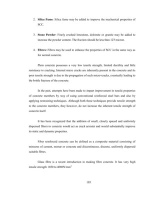 2. Silica Fume: Silica fume may be added to improve the mechanical properties of 
SCC. 
3. Stone Powder: Finely crushed limestone, dolomite or granite may be added to 
increase the powder content. The fraction should be less than 125 micron. 
4. Fibres: Fibres may be used to enhance the properties of SCC in the same way as 
for normal concrete. 
Plain concrete possesses a very low tensile strength, limited ductility and little 
resistance to cracking. Internal micro cracks are inherently present in the concrete and its 
poor tensile strength is due to the propagation of such micro-cracks, eventually leading to 
the brittle fracture of the concrete. 
In the past, attempts have been made to impart improvement in tensile properties 
of concrete members by way of using conventional reinforced steel bars and also by 
applying restraining techniques. Although both these techniques provide tensile strength 
to the concrete members, they however, do not increase the inherent tensile strength of 
concrete itself. 
It has been recognized that the addition of small, closely spaced and uniformly 
dispersed fibers to concrete would act as crack arrester and would substantially improve 
its static and dynamic properties. 
Fiber reinforced concrete can be defined as a composite material consisting of 
mixtures of cement, mortar or concrete and discontinuous, discrete, uniformly dispersed 
suitable fibres. 
Glass fibre is a recent introduction in making fibre concrete. It has very high 
tensile strength 1020 to 4080N/mm2 
105 
 