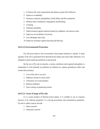 1. It reduces the water requirement and improves paste flow behavior. 
2. Improves workability 
3. Increases cohesion, pumpability, finish ability and flow properties 
4. Reduces heat of hydration, Segregation and bleeding 
5. Cracking 
6. Enhances durability 
7. High resistance against chemical attack by sulphates, soil and sea water 
8. Improves serviceability of concrete 
9. Less shrinkage and creep 
10. Improves resistance against freezing and thawing. 
4.0.3.2.2 Environmental Protection: 
Fly ash poses threat to the environment when proper attention is unpaid. A large 
quantity of fly ash is generated from thermal power plants and some other industries. It is 
dumped in yards and poses problems in and around. 
By the use of fly ash in concrete, a serene, salubrious and cogenial atmosphere is 
maintained. It will eliminate air pollution of ambient air, reduces greenhouse effect and 
control dust nuisance. 
1. Cost of fly ash is very less 
2. Replaces cement to some extent 
3. Utilization of a waste product 
4. Reduces pollution 
5. Saves energy in producing cement 
4.0.3.2.3. Areas of usage of Fly ash: 
It is a waste product of thermal power plants. It is suitable to use in concrete 
because of its inherent properties. It is having pozzolonic and cementations properties. 
Fly ash is widely used to provide 
1. Mass concrete 
2. Structural concrete 
107 
 