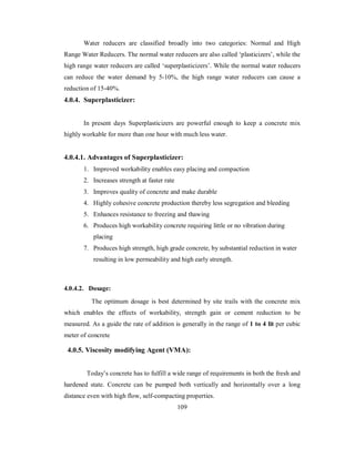 Water reducers are classified broadly into two categories: Normal and High 
Range Water Reducers. The normal water reducers are also called ‘plasticizers’, while the 
high range water reducers are called ‘superplasticizers’. While the normal water reducers 
can reduce the water demand by 5-10%, the high range water reducers can cause a 
reduction of 15-40%. 
4.0.4. Superplasticizer: 
In present days Superplasticizers are powerful enough to keep a concrete mix 
highly workable for more than one hour with much less water. 
4.0.4.1. Advantages of Superplasticizer: 
1. Improved workability enables easy placing and compaction 
2. Increases strength at faster rate 
3. Improves quality of concrete and make durable 
4. Highly cohesive concrete production thereby less segregation and bleeding 
5. Enhances resistance to freezing and thawing 
6. Produces high workability concrete requiring little or no vibration during 
placing 
7. Produces high strength, high grade concrete, by substantial reduction in water 
resulting in low permeability and high early strength. 
4.0.4.2. Dosage: 
The optimum dosage is best determined by site trails with the concrete mix 
which enables the effects of workability, strength gain or cement reduction to be 
measured. As a guide the rate of addition is generally in the range of 1 to 4 lit per cubic 
meter of concrete 
4.0.5. Viscosity modifying Agent (VMA): 
Today’s concrete has to fulfill a wide range of requirements in both the fresh and 
hardened state. Concrete can be pumped both vertically and horizontally over a long 
distance even with high flow, self-compacting properties. 
109 
 
