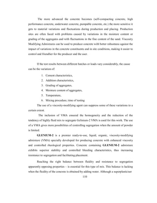The more advanced the concrete becomes (self-compacting concrete, high 
performance concrete, underwater concrete, pumpable concrete, etc.) the more sensitive it 
gets to material variations and fluctuations during production and placing. Production 
sites are often faced with problems caused by variations in the moisture content or 
grading of the aggregates and with fluctuations in the fine content of the sand. Viscosity 
Modifying Admixtures can be used to produce concrete with better robustness against the 
impact of variations in the concrete constituents and in site conditions, making it easier to 
control and friendlier for the producer and the user. 
If the test results between different batches or loads vary considerably, the cause 
can be the variation of: 
1. Cement characteristics, 
2. Addition characteristics, 
3. Grading of aggregates, 
4. Moisture content of aggregates, 
5. Temperature, 
6. Mixing procedure, time of testing 
The use of a viscosity-modifying agent can suppress some of these variations to a 
certain extent. 
The inclusion of VMA ensured the homogeneity and the reduction of the 
tendency of highly fluid mix to segregate Gelinium-2 VMA is used for this work. The use 
of a VMA gives more possibilities of controlling segregation when the amount of powder 
is limited. 
GLENIUM-2 is a premier ready-to-use, liquid, organic, viscosity-modifying 
admixture (VMA) specially developed for producing concrete with enhanced viscosity 
and controlled rheological properties. Concrete containing GLENIUM-2 admixture 
exhibits superior stability and controlled bleeding characteristics, thus increasing 
resistance to segregation and facilitating placement. 
Reaching the right balance between fluidity and resistance to segregation 
apparently opposing properties – is essential for this type of mix. This balance is lacking 
when the fluidity of the concrete is obtained by adding water. Although a superplasticiser 
110 
 