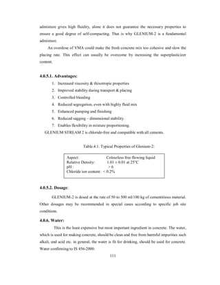 admixture gives high fluidity, alone it does not guarantee the necessary properties to 
ensure a good degree of self-compacting. That is why GLENIUM-2 is a fundamental 
admixture. 
An overdose of VMA could make the fresh concrete mix too cohesive and slow the 
placing rate. This effect can usually be overcome by increasing the superplasticizer 
content. 
4.0.5.1. Advantages: 
1. Increased viscosity & thixotropic properties 
2. Improved stability during transport & placing 
3. Controlled bleeding 
4. Reduced segregation, even with highly fluid mix 
5. Enhanced pumping and finishing 
6. Reduced sagging – dimensional stability 
7. Enables flexibility in mixture proportioning. 
GLENIUM STREAM 2 is chloride-free and compatible with all cements. 
Table.4.1. Typical Properties of Glenium-2: 
Aspect: Colourless free flowing liquid 
Relative Density: 1.01 ± 0.01 at 25°C 
pH : > 6 
Chloride ion content: < 0.2% 
4.0.5.2. Dosage: 
GLENIUM-2 is dosed at the rate of 50 to 500 ml/100 kg of cementitious material. 
Other dosages may be recommended in special cases according to specific job site 
conditions. 
4.0.6. Water: 
This is the least expensive but most important ingredient in concrete. The water, 
which is used for making concrete, should be clean and free from harmful impurities such 
alkali, and acid etc. in general, the water is fit for drinking, should be used for concrete. 
Water confirming to IS 456-2000. 
111 
 