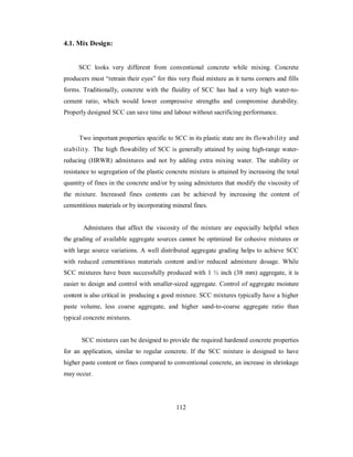 4.1. Mix Design: 
SCC looks very different from conventional concrete while mixing. Concrete 
producers must “retrain their eyes” for this very fluid mixture as it turns corners and fills 
forms. Traditionally, concrete with the fluidity of SCC has had a very high water-to-cement 
ratio, which would lower compressive strengths and compromise durability. 
Properly designed SCC can save time and labour without sacrificing performance. 
Two important properties specific to SCC in its plastic state are its flowability and 
stability. The high flowability of SCC is generally attained by using high-range water-reducing 
(HRWR) admixtures and not by adding extra mixing water. The stability or 
resistance to segregation of the plastic concrete mixture is attained by increasing the total 
quantity of fines in the concrete and/or by using admixtures that modify the viscosity of 
the mixture. Increased fines contents can be achieved by increasing the content of 
cementitious materials or by incorporating mineral fines. 
Admixtures that affect the viscosity of the mixture are especially helpful when 
the grading of available aggregate sources cannot be optimized for cohesive mixtures or 
with large source variations. A well distributed aggregate grading helps to achieve SCC 
with reduced cementitious materials content and/or reduced admixture dosage. While 
SCC mixtures have been successfully produced with 1 ½ inch (38 mm) aggregate, it is 
easier to design and control with smaller-sized aggregate. Control of aggregate moisture 
content is also critical in producing a good mixture. SCC mixtures typically have a higher 
paste volume, less coarse aggregate, and higher sand-to-coarse aggregate ratio than 
typical concrete mixtures. 
SCC mixtures can be designed to provide the required hardened concrete properties 
for an application, similar to regular concrete. If the SCC mixture is designed to have 
higher paste content or fines compared to conventional concrete, an increase in shrinkage 
may occur. 
112 
 