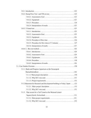 5.0.1. Introduction …….……………………………………………..…………122 
5.0.2. Slump Flow Test / and T50 cm test ……………………………………...123 
5.0.2.1. Assessment of test ………………………………………….….123 
5.0.2.2. Equipment ………………………………………………...…...123 
5.0.2.3. Procedure …………………………………………………....…124 
5.0.2.4. Interpretation of results ……………………………………......125 
5.0.3. V funnel test ……………………………………………………………..125 
5.0.3.1. Introduction ….…………… ………………………………......125 
5.0.3.2. Assessment of test …..………………………… ……….…..…125 
5.0.3.3. Equipment ………………………………………… ….……....126 
5.0.3.4. Procedure of flow time ………………………………..…….....126 
5.0.3.5. Procedure for flow time at T 5 minutes ……………..…………127 
5.0.3.6. Interpretation of results …………………………….....……….127 
5.0.4. L –Box test method ……………………………………………...………128 
5.0.4.1. Introduction ………….……….………………...………..…….128 
5.0.4.2. Assessment of test ………………………….……………..…...128 
5.0.4.3. Equipments …………………………………..………………...129 
5.0.4.4. Procedure …………………………….………..…………….…130 
5.0.4.5. Interpretation of results ………………………...…………..….130 
5.1. Case Studies Overseas ………………………………………………..……..……..130 
5.1.1. Shark and Pengium Aquariums at the Oceanopole 
MarineParkinBrest. …………………………………………...…..……..130 
5.1.1.1 Main project description ……………………………….....…….130 
5.1.1.2. Why SCC was used …………………………………..….…….131 
5.1.1.3. Project requirements …………………………………..…...…..131 
5.1.2.Basement for Research and Development building in Tokyo, Japan ….....131 
5.1.2.1. Main project description ……………………………………...131 
5.1.2.2. Why SCC was used ……………………………………………131 
5.1.3. Pipe screen for a Tail Tunnel at the Meinrad Leinert 
Square,Zurich, Switzerland...…………………………………………...131 
5.1.3.1. Main project requirements ……………………………….....…131 
5.1.3.2. Why SCC was used ……………………………………………132 
xii 
 