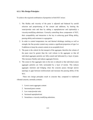 4.1.1. Mix Design Principles: 
To achieve the required combination of properties in fresh SCC mixes: 
1. The fluidity and viscosity of the paste is adjusted and balanced by careful 
selection and proportioning of the cement and additions, by limiting the 
water/powder ratio and then by adding a superplasticiser and (optionally) a 
viscosity-modifying admixture. Correctly controlling these components of SCC, 
their compatibility and interaction is the key in achieving good filling ability, 
passing ability and resistance to segregation. 
2. In order to control temperature rise and thermal shrinkage cracking as well as 
strength, the fine powder content may contain a significant proportion of type l or 
ll additions to keep the cement content at an acceptable level. 
3. The paste is the vehicle for the transport of the aggregate; therefore the volume of 
the paste must be greater than the void volume in the aggregate so that all 
individual aggregate particles are fully coated and lubricated by a layer of paste. 
This increases fluidity and reduces aggregate friction. 
4. The coarse to fine aggregate ratio in the mix is reduced so that individual coarse 
aggregate particles are fully surrounded by a layer of mortar. This reduces 
aggregate interlock and bridging when the concrete passes through narrow 
openings or gaps between reinforcement and increases the passing ability of the 
SCC. 
These mix design principles result in concrete that, compared to traditional 
vibrated concrete, normally contains: 
1. Lower coarse aggregate content 
2. Increased paste content 
3. Low water/powder ratio 
4. Increased superplasticiser 
5. Sometimes a viscosity modifying admixture. 
113 
 