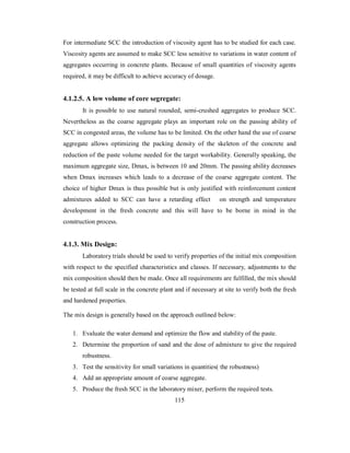 For intermediate SCC the introduction of viscosity agent has to be studied for each case. 
Viscosity agents are assumed to make SCC less sensitive to variations in water content of 
aggregates occurring in concrete plants. Because of small quantities of viscosity agents 
required, it may be difficult to achieve accuracy of dosage. 
4.1.2.5. A low volume of core segregate: 
It is possible to use natural rounded, semi-crushed aggregates to produce SCC. 
Nevertheless as the coarse aggregate plays an important role on the passing ability of 
SCC in congested areas, the volume has to be limited. On the other hand the use of coarse 
aggregate allows optimizing the packing density of the skeleton of the concrete and 
reduction of the paste volume needed for the target workability. Generally speaking, the 
maximum aggregate size, Dmax, is between 10 and 20mm. The passing ability decreases 
when Dmax increases which leads to a decrease of the coarse aggregate content. The 
choice of higher Dmax is thus possible but is only justified with reinforcement content 
admixtures added to SCC can have a retarding effect on strength and temperature 
development in the fresh concrete and this will have to be borne in mind in the 
construction process. 
4.1.3. Mix Design: 
Laboratory trials should be used to verify properties of the initial mix composition 
with respect to the specified characteristics and classes. If necessary, adjustments to the 
mix composition should then be made. Once all requirements are fulfilled, the mix should 
be tested at full scale in the concrete plant and if necessary at site to verify both the fresh 
and hardened properties. 
The mix design is generally based on the approach outlined below: 
1. Evaluate the water demand and optimize the flow and stability of the paste. 
2. Determine the proportion of sand and the dose of admixture to give the required 
robustness. 
3. Test the sensitivity for small variations in quantities( the robustness) 
4. Add an appropriate amount of coarse aggregate. 
5. Produce the fresh SCC in the laboratory mixer, perform the required tests. 
115 
 