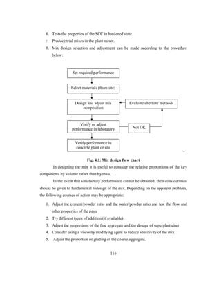 6. Tests the properties of the SCC in hardened state. 
7. Produce trial mixes in the plant mixer. 
8. Mix design selection and adjustment can be made according to the procedure 
below: 
` 
Set required performance 
Select materials (from site) 
Design and adjust mix 
Fig. 4.1. Mix design flow chart 
In designing the mix it is useful to consider the relative proportions of the key 
components by volume rather than by mass. 
In the event that satisfactory performance cannot be obtained, then consideration 
should be given to fundamental redesign of the mix. Depending on the apparent problem, 
the following courses of action may be appropriate: 
1. Adjust the cement/powder ratio and the water/powder ratio and test the flow and 
other properties of the paste 
2. Try different types of addition (if available) 
3. Adjust the proportions of the fine aggregate and the dosage of superplasticiser 
4. Consider using a viscosity modifying agent to reduce sensitivity of the mix 
5. Adjust the proportion or grading of the coarse aggregate. 
116 
composition 
Verify or adjust 
performance in laboratory 
Verify performance in 
concrete plant or site 
Evaluate alternate methods 
Not OK 
 