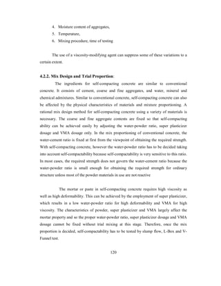 4. Moisture content of aggregates, 
5. Temperature, 
6. Mixing procedure, time of testing 
The use of a viscosity-modifying agent can suppress some of these variations to a 
certain extent. 
4.2.2. Mix Design and Trial Proportion: 
The ingredients for self-compacting concrete are similar to conventional 
concrete. It consists of cement, coarse and fine aggregates, and water, mineral and 
chemical admixtures. Similar to conventional concrete, self-compacting concrete can also 
be affected by the physical characteristics of materials and mixture proportioning. A 
rational mix design method for self-compacting concrete using a variety of materials is 
necessary. The coarse and fine aggregate contents are fixed so that self-compacting 
ability can be achieved easily by adjusting the water-powder ratio, super plasticizer 
dosage and VMA dosage only. In the mix proportioning of conventional concrete, the 
water-cement ratio is fixed at first from the viewpoint of obtaining the required strength. 
With self-compacting concrete, however the water-powder ratio has to be decided taking 
into account self-compactability because self-compactability is very sensitive to this ratio. 
In most cases, the required strength does not govern the water-cement ratio because the 
water-powder ratio is small enough for obtaining the required strength for ordinary 
structure unless most of the powder materials in use are not reactive 
The mortar or paste in self-compacting concrete requires high viscosity as 
well as high deformability. This can be achieved by the employment of super plasticizer, 
which results in a low water-powder ratio for high deformability and VMA for high 
viscosity. The characteristics of powder, super plasticizer and VMA largely affect the 
mortar property and so the proper water-powder ratio, super plasticizer dosage and VMA 
dosage cannot be fixed without trial mixing at this stage. Therefore, once the mix 
proportion is decided, self-compactability has to be tested by slump flow, L-Box and V-Funnel 
test. 
120 
 