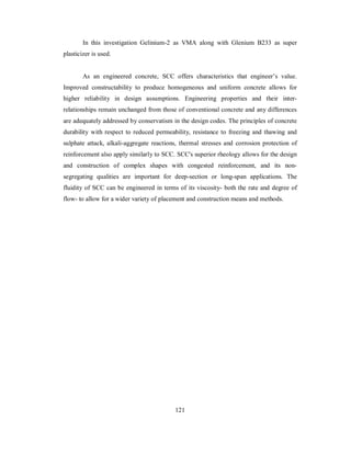 In this investigation Gelinium-2 as VMA along with Glenium B233 as super 
plasticizer is used. 
As an engineered concrete, SCC offers characteristics that engineer’s value. 
Improved constructability to produce homogeneous and uniform concrete allows for 
higher reliability in design assumptions. Engineering properties and their inter-relationships 
remain unchanged from those of conventional concrete and any differences 
are adequately addressed by conservatism in the design codes. The principles of concrete 
durability with respect to reduced permeability, resistance to freezing and thawing and 
sulphate attack, alkali-aggregate reactions, thermal stresses and corrosion protection of 
reinforcement also apply similarly to SCC. SCC's superior rheology allows for the design 
and construction of complex shapes with congested reinforcement, and its non-segregating 
qualities are important for deep-section or long-span applications. The 
fluidity of SCC can be engineered in terms of its viscosity- both the rate and degree of 
flow- to allow for a wider variety of placement and construction means and methods. 
121 
 