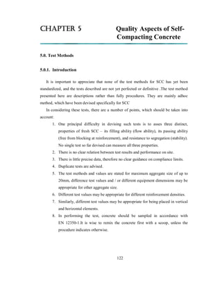 CHAPTER 5 Quality Aspects of Self- 
Compacting Concrete 
5.0. Test Methods 
5.0.1. Introduction 
It is important to appreciate that none of the test methods for SCC has yet been 
standardized, and the tests described are not yet perfected or definitive .The test method 
presented here are descriptions rather than fully procedures. They are mainly adhoc 
method, which have been devised specifically for SCC 
In considering these tests, there are a number of points, which should be taken into 
account: 
1. One principal difficulty in devising such tests is to asses three distinct, 
properties of fresh SCC – its filling ability (flow ability), its passing ability 
(free from blocking at reinforcement), and resistance to segregation (stability). 
No single test so far devised can measure all three properties. 
2. There is no clear relation between test results and performance on site. 
3. There is little precise data, therefore no clear guidance on compliance limits. 
4. Duplicate tests are advised. 
5. The test methods and values are stated for maximum aggregate size of up to 
20mm, difference test values and / or different equipment dimensions may be 
appropriate for other aggregate size. 
6. Different test values may be appropriate for different reinforcement densities. 
7. Similarly, different test values may be appropriate for being placed in vertical 
and horizontal elements. 
8. In performing the test, concrete should be sampled in accordance with 
EN 12350-1.It is wise to remix the concrete first with a scoop, unless the 
procedure indicates otherwise. 
122 
 