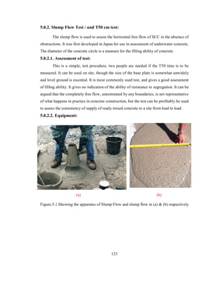 5.0.2. Slump Flow Test / and T50 cm test: 
The slump flow is used to assess the horizontal free flow of SCC in the absence of 
obstructions. It was first developed in Japan for use in assessment of underwater concrete. 
The diameter of the concrete circle is a measure for the filling ability of concrete. 
5.0.2.1. Assessment of test: 
This is a simple, test procedure, two people are needed if the T50 time is to be 
measured. It can be used on site, though the size of the base plate is somewhat unwidely 
and level ground is essential. It is most commonly used test, and gives a good assessment 
of filling ability. It gives no indication of the ability of resistance to segregation. It can be 
argued that the completely free flow, unrestrained by any boundaries, is not representative 
of what happens in practice in concrete construction, but the test can be profitably be used 
to assess the consistency of supply of ready mixed concrete to a site from load to load. 
5.0.2.2. Equipment: 
(a) (b) 
Figure.5.1.Showing the apparatus of Slump Flow and slump flow in (a) & (b) respectively 
123 
 