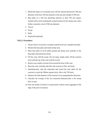 1. Mould the shape of a truncated cone with the internal dimensions 200 mm 
diameter at the base 100 mm diameter at the top and a height of 300 mm. 
2. Base plate of a stiff non absorbing material, at least 700 mm square, 
marked with a circle marking the central location for the slump cone, and a 
further concentric circle if 500 mm diameter. 
3. Trowel 
4. Scoop 
5. Ruler 
6. Stopwatch (optional) 
5.0.2.3. Procedure: 
1. About 6 liters of concrete is needed to perform the test, sampled normally. 
2. Moisten the base plate and inside slump cone. 
3. Place base plate on level stable ground and slump cone centrally on the 
base plate and hold down firmly. 
4. Fill the cone with the scoop. Do not tamp, simply strike off the concrete 
level with the top of the cone with the trowel. 
5. Remove any surplus concrete from around the base of the cone. 
6. Raise the cone vertically and allow the concrete to flow out freely. 
7. Simultaneously, start the stopwatch and record the time taken for the 
concrete to reach the 500mm spread circle. (this is the T50 time). 
8. Measure the final diameter of the concrete in two perpendicular directions. 
9. Calculate the average of the two measured diameters.(this is the slump 
flow in mm) 
10. Note any border of mortar or cement paste without coarse aggregate at the 
edge of the pool of concrete. 
124 
 