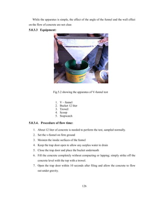 While the apparatus is simple, the effect of the angle of the funnel and the wall effect 
on the flow of concrete are not clear. 
5.0.3.3 Equipment: 
Fig.5.2 showing the apparatus of V-funnel test 
1. V – funnel 
2. Bucket 12 liter 
3. Trowel 
4. Scoop 
5. Stopwatch 
5.0.3.4 . Procedure of flow time: 
1. About 12 liter of concrete is needed to perform the test, sampled normally. 
2. Set the v-funnel on firm ground 
3. Moisten the inside surfaces of the funnel 
4. Keep the trap door open to allow any surplus water to drain 
5. Close the trap door and place the bucket underneath 
6. Fill the concrete completely without compacting or lapping; simply strike off the 
concrete level with the top with a trowel. 
7. Open the trap door within 10 seconds after filing and allow the concrete to flow 
out under gravity. 
126 
 