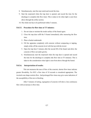 8. Simultaneously, start the stop watch and record the time. 
9. Start the stopwatch when the trap door is opened, and record the time for the 
discharge to complete (the flow time). This is taken to be when light is seen from 
above through the orifice section. 
10. The whole test has to be performed within 5 minutes. 
5.0.3.5. Procedure for flow time at T 5 minutes: 
1. Do not clean or moisten the inside surface of the funnel again. 
2. Close the trap door refill the V-funnel immediately after measuring the flow 
time. 
3. Place a bucket underneath 
4. Fill the apparatus completely with concrete without compacting or tapping, 
simply strike off the concrete level with the top with the trowel. 
5. Open the trap door 5 minutes after the second fill of the funnel and allow the 
concrete of flow out under gravity. 
6. Simultaneously start the stopwatch when the trap door is opened and record 
the time for the discharge to complete (the flow time at T5 minutes). This is 
taken to the consideration when light is seen from above through the funnel. 
5.0.3.6. Interpretation of results: 
This test measures the ease of flow of the concrete; shorter flow times indicate 
greater flowability. For SCC a flow time of 10 seconds is considered appropriate. The 
inverted cone shape restricts flow. And prolonged flow times may give some indication of 
the susceptibility of the mix to blocking. 
After 5 minutes of setting, segregation of concrete will show a less continuous 
flow with an increase in flow time. 
127 
 