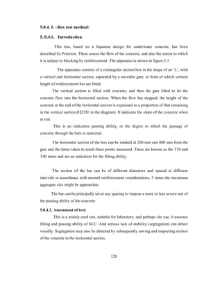 5.0.4. L –Box test method: 
5. 0.4.1. Introduction 
This test, based on a Japanese design for underwater concrete, has been 
described by Peterson. These assess the flow of the concrete, and also the extent to which 
it is subject to blocking by reinforcement. The apparatus is shown in figure.5.3 
The apparatus consists of a rectangular section box in the shape of an ‘L’, with 
a vertical and horizontal section, separated by a movable gate, in front of which vertical 
length of reinforcement bar are fitted. 
The vertical section is filled with concrete, and then the gate lifted to let the 
concrete flow into the horizontal section. When the flow has stopped, the height of the 
concrete at the end of the horizontal section is expressed as a proportion of that remaining 
in the vertical section (H2/H1 in the diagram). It indicates the slope of the concrete when 
at rest. 
This is an indication passing ability, or the degree to which the passage of 
concrete through the bars is restricted. 
The horizontal section of the box can be marked at 200 mm and 400 mm from the 
gate and the times taken to reach these points measured. These are known as the T20 and 
T40 times and are an indication for the filling ability. 
The section of the bar can be of different diameters and spaced at different 
intervals in accordance with normal reinforcement considerations, 3 times the maximum 
aggregate size might be appropriate. 
The bar can be principally set at any spacing to impose a more or less severe test of 
the passing ability of the concrete. 
5.0.4.2. Assessment of test: 
This is a widely used test, suitable for laboratory, and perhaps site use, it assesses 
filling and passing ability of SCC. And serious lack of stability (segregation) can detect 
visually. Segregation may also be detected by subsequently sawing and inspecting section 
of the concrete in the horizontal section. 
128 
 