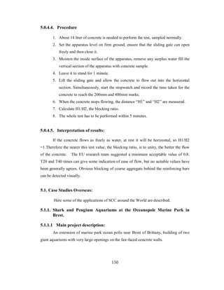 5.0.4.4. Procedure 
1. About 14 liter of concrete is needed to perform the test, sampled normally. 
2. Set the apparatus level on firm ground, ensure that the sliding gate can open 
freely and then close it. 
3. Moisten the inside surface of the apparatus, remove any surplus water fill the 
vertical section of the apparatus with concrete sample. 
4. Leave it to stand for 1 minute. 
5. Lift the sliding gate and allow the concrete to flow out into the horizontal 
section. Simultaneously, start the stopwatch and record the time taken for the 
concrete to reach the 200mm and 400mm marks. 
6. When the concrete stops flowing, the distance “H1” and “H2” are measured. 
7. Calculate H1/H2, the blocking ratio. 
8. The whole test has to be performed within 5 minutes. 
5.0.4.5. Interpretation of results: 
If the concrete flows as freely as water, at rest it will be horizontal, so H1/H2 
=1.Therefore the nearer this test value, the blocking ratio, is to unity, the better the flow 
of the concrete. The EU research team suggested a minimum acceptable value of 0.8. 
T20 and T40 times can give some indication of ease of flow, but no suitable values have 
been generally agrees. Obvious blocking of coarse aggregate behind the reinforcing bars 
can be detected visually. 
5.1. Case Studies Overseas: 
Here some of the applications of SCC around the World are described. 
5.1.1. Shark and Pengium Aquariums at the Oceanopole Marine Park in 
Brest. 
5.1.1.1 Main project description: 
An extension of marine park ocean polis near Brest of Brittany, building of two 
giant aquariums with very large openings on the fair-faced concrete walls. 
130 
 