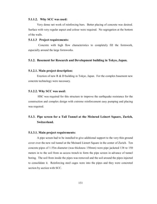5.1.1.2. Why SCC was used: 
Very dense net work of reinforcing bars. Better placing of concrete was desired. 
Surface with very regular aspect and colour were required. No segregation at the bottom 
of the walls. 
5.1.1.3 Project requirements: 
Concrete with high flow characteristics to completely fill the formwork, 
especially around the large formworks. 
5.1.2. Basement for Research and Development building in Tokyo, Japan. 
5.1.2.1. Main project description: 
Erection of new R & D building in Tokyo, Japan. For the complex basement new 
concrete technology were necessary. 
5.1.2.2. Why SCC was used: 
HSC was required for this structure to improve the earthquake resistance for the 
construction and complex design with extreme reinforcement easy pumping and placing 
was required. 
5.1.3. Pipe screen for a Tail Tunnel at the Meinrad Leinert Square, Zurich, 
Switzerland. 
5.1.3.1. Main project requirements: 
A pipe screen had to be installed to give additional support to the very thin ground 
cover over the new rail tunnel at the Meinard Lienert Square in the center of Zurich. Ten 
concrete pipes of 1.55m diameter (was thickness 150mm) were pipe jacketed 138 to 150 
meters in to the soil from as access trench to form the pipe screen in advance of tunnel 
boring. The soil from inside the pipes was removed and the soil around the pipes injected 
to consolidate it. Reinforcing steel cages were into the pipes and they were concreted 
section by section with SCC. 
131 
 
