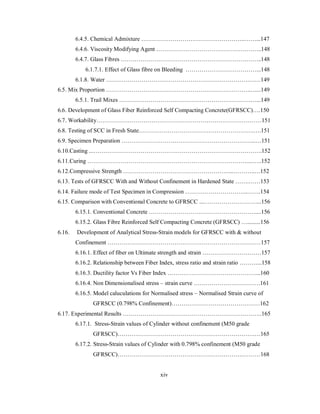 6.4.5. Chemical Admixture ……………………………………………..……...147 
6.4.6. Viscosity Modifying Agent ……………………………………….……..148 
6.4.7. Glass Fibres ……………………………………………………….……..148 
6.1.7.1. Effect of Glass fibre on Bleeding ………………………………...148 
6.1.8. Water ……………………………………………………………….……149 
6.5. Mix Proportion ………………………………………………………………..…...149 
6.5.1. Trail Mixes ………………………………………………………….…...149 
6.6. Development of Glass Fiber Reinforced Self Compacting Concrete(GFRSCC)….150 
6.7. Workability…………………………………………………………………………151 
6.8. Testing of SCC in Fresh State.………………………………………………….….151 
6.9. Specimen Preparation …………………………………………………………...…151 
6.10.Casting ...……………………………………………………………………….….152 
6.11.Curing ………………………………………………………………………....…..152 
6.12.Compressive Strength ………………………………………………...………..…152 
6.13. Tests of GFRSCC With and Without Confinement in Hardened State …….……153 
6.14. Failure mode of Test Specimen in Compression …………………………..…….154 
6.15. Comparison with Conventional Concrete to GFRSCC ...………………………...156 
6.15.1. Conventional Concrete ………………………………………………....156 
6.15.2. Glass Fibre Reinforced Self Compacting Concrete (GFRSCC) ….........156 
6.16. Development of Analytical Stress-Strain models for GFRSCC with & without 
Confinement ……………………………………………………………………157 
6.16.1. Effect of fiber on Ultimate strength and strain …………………………157 
6.16.2. Relationship between Fiber Index, stress ratio and strain ratio ………...158 
6.16.3. Ductility factor Vs Fiber Index ………………………………………...160 
6.16.4. Non Dimensionalised stress – strain curve …………………………….161 
6.16.5. Model caluculations for Normalised stress – Normalised Strain curve of 
GFRSCC (0.798% Confinement)………………………………………162 
6.17. Experimental Results ……………………………………………………………..165 
6.17.1. Stress-Strain values of Cylinder without confinement (M50 grade 
GFRSCC)…………………………………………………………….…165 
6.17.2. Stress-Strain values of Cylinder with 0.798% confinement (M50 grade 
GFRSCC)……………………………………………………….………168 
xiv 
 