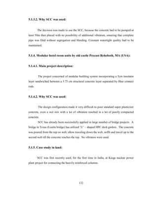 5.1.3.2. Why SCC was used: 
The decision was made to use the SCC, because the concrete had to be pumped at 
least 50m then placed with no possibility of additional vibration, ensuring that complete 
pipe was filed without segregation and bleeding. Constant watertight quality had to be 
maintained. 
5.1.4. Modular hotel room units by old castle Precast Rehoboth, MA (USA): 
5.1.4.1. Main project description: 
The project concerned of modular building system incorporating a 5cm insulator 
layer sandwiched between a 3.75 cm structural concrete layer separated by fiber connect 
rods. 
5.1.4.2. Why SCC was used: 
The design configuration made it very difficult to pour standard super plasticizer 
concrete, even a wet mix with a lot of vibration resulted in a lot of poorly compacted 
concrete. 
SCC has already been successfully applied in large number of bridge projects. A 
bridge in Texas (Loetta bridge) has utilized ‘U’ – shaped HPC deck girders. The concrete 
was poured from the top on web; allow traveling down the web, soffit and travel up to the 
second web till the concrete reaches the top. No vibrators were used. 
5.1.5. Case study in land: 
SCC was first recently used, for the first time in India, at Kaiga nuclear power 
plant project for connecting the heavily reinforced columns. 
132 
 