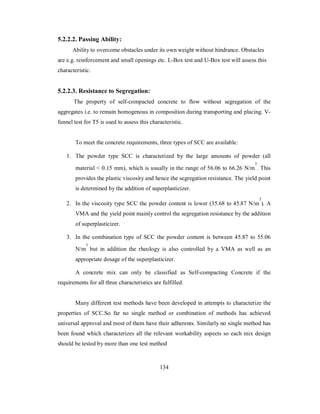 5.2.2.2. Passing Ability: 
Ability to overcome obstacles under its own weight without hindrance. Obstacles 
are e.g. reinforcement and small openings etc. L-Box test and U-Box test will assess this 
characteristic. 
5.2.2.3. Resistance to Segregation: 
The property of self-compacted concrete to flow without segregation of the 
aggregates i.e. to remain homogenous in composition during transporting and placing. V-funnel 
test for T5 is used to assess this characteristic. 
To meet the concrete requirements, three types of SCC are available: 
1. The powder type SCC is characterized by the large amounts of powder (all 
material < 0.15 mm), which is usually in the range of 56.06 to 66.26 N/m 
3 
. This 
provides the plastic viscosity and hence the segregation resistance. The yield point 
is determined by the addition of superplasticizer. 
2. In the viscosity type SCC the powder content is lower (35.68 to 45.87 N/m 
3 
). A 
VMA and the yield point mainly control the segregation resistance by the addition 
of superplasticizer. 
3. In the combination type of SCC the powder content is between 45.87 to 55.06 
3 
but in addition the rheology is also controlled by a VMA as well as an 
N/m 
appropriate dosage of the superplasticizer. 
A concrete mix can only be classified as Self-compacting Concrete if the 
requirements for all three characteristics are fulfilled. 
Many different test methods have been developed in attempts to characterize the 
properties of SCC.So far no single method or combination of methods has achieved 
universal approval and most of them have their adherents. Similarly no single method has 
been found which characterizes all the relevant workability aspects so each mix design 
should be tested by more than one test method 
134 
 