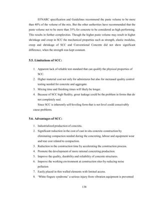 EFNARC specification and Guidelines recommend the paste volume to be more 
than 40% of the volume of the mix. But the other authorities have recommended that the 
paste volume not to be more than 35% for concrete to be considered as high performing. 
This results in further complexities. Though the higher paste volume may result in higher 
shrinkage and creep in SCC the mechanical properties such as strength, elastic modulus, 
creep and shrinkage of SCC and Conventional Concrete did not show significant 
difference, when the strength was kept constant. 
5.5. Limitations of SCC: 
1. Apparent lack of reliable test standard that can qualify the physical properties of 
SCC. 
2. Higher material cost not only for admixtures but also for increased quality control 
testing needed for concrete and aggregate. 
3. Mixing time and finishing times will likely be longer. 
4. Because of SCC high fluidity, grout leakage could be the problem in forms that do 
not completely seal. 
Since SCC is inherently self-leveling form that is not level could conceivably 
cause problems. 
5.6. Advantages of SCC: 
1. Industrialized production of concrete. 
2. Significant reduction in the cost of cast in situ concrete construction by 
eliminating compaction needed during the concreting, labour and equipment wear 
and tear cost related to compaction. 
3. Reduction in the construction time by accelerating the construction process. 
4. Promote the development of more rational concreting production. 
5. Improve the quality, durability and reliability of concrete structures. 
6. Improve the working environment at construction sites by reducing noise 
pollution 
7. Easily placed in thin walled elements with limited access. 
8. ‘White fingure syndrome’ a serious injury from vibration equipment is prevented 
138 
 