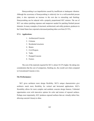 Honeycombing is an imperfection caused by insufficient or inadequate vibration. 
Although the occurrence of honeycombing is relatively low in a well-controlled precast 
plant, it also represents an increase in the cost due to retouching and finishing. 
Honeycombing can be reduced with a properly proportioned SCC mixture. The use of 
SCC can reduce patching expenses and manpower needed for patching finished precast 
elements. In many examples of structural, architectural, and utility products, producers in 
the United States have reported a decreased patching labor cost from 25-75%. 
5.7.1. Applications: 
1. Architectural Concrete 
2. Columns 
3. Residential structures 
4. Beams 
5. Civil Projects 
6. Tanks 
7. Pumped Concrete 
8. Footers 
The cost of the materials required for SCC is about 10-15% higher. By taking into 
consideration that the cost of compaction, finishing etc, the overall cost when compared 
to Conventional Concrete is low. 
5.8. Performance: 
SCC gives architects more design flexibility. SCC's unique characteristics give 
architects much more flexibility for vertical and horizontal applications. SCC's 
flowability allows for more complex and aesthetic concrete design features. Unlimited 
opportunities exist with innovative options for color and texture of exposed surfaces. 
Perhaps most importantly, SCC produces exposed surfaces that are virtually defect free, 
allowing concrete's beauty to shine. 
142 
 