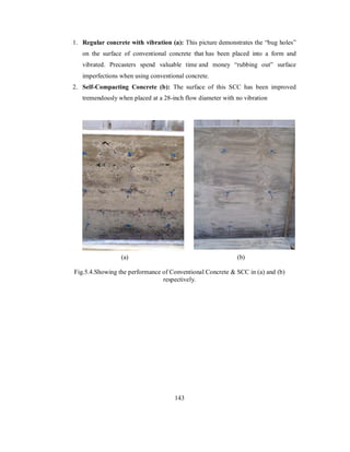 1. Regular concrete with vibration (a): This picture demonstrates the “bug holes” 
on the surface of conventional concrete that has been placed into a form and 
vibrated. Precasters spend valuable time and money “rubbing out” surface 
imperfections when using conventional concrete. 
2. Self-Compacting Concrete (b): The surface of this SCC has been improved 
tremendously when placed at a 28-inch flow diameter with no vibration 
(a) (b) 
Fig.5.4.Showing the performance of Conventional Concrete & SCC in (a) and (b) 
respectively. 
143 
 