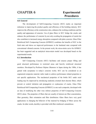 CHAPTER 6 Experimental 
Procedures 
6.0. General 
The development of Self-Compacting Concrete (SCC) marks an important 
milestone in improving the product quality and efficiency of the building industry. SCC 
improves the efficiency at the construction sites, enhances the working conditions and the 
quality and appearance of concrete. Use of glass fibers in SCC bridge the cracks and 
enhance the performance of concrete by not only avoiding the propagation of cracks but 
also contribute to increased energy absorption compared with plain concrete. Glass Fiber 
Reinforced Self- Compacting Concrete (GFRSCC) combines the benefits of SCC in the 
fresh state and shows an improved performance in the hardened state compared with 
conventional vibrated concrete. In the present work, the stress-strain curve for GFRSCC 
has been suggested and an analytical stress-strain model was developed based on the 
experimental results. 
6.1. Introduction 
Self Compacting Concrete (SCC) facilitates and ensures proper filling and 
good structural performance in restricted areas and heavily reinforced structural 
members. Developed by Professor Hajime Okamura in Japan during the 1980s, it has 
gained wide acceptance in today’s concrete works. SCC can be considered as an 
engineered composite material, tailor made to achieve performance related properties to 
suit specific applications. The mechanical properties of the brittle SCC under axial 
loading may be improved by introducing randomly oriented short discrete fibers, which 
prevent or control initiation and propagation or coalescence of cracks. Glass Fiber 
Reinforced Self Compacting Concrete (GFRSCC) is one such composite, developed with 
an idea of modifying the other wise inferior properties of Self Compacting Concrete 
(SCC) alone. The properties of fibers that are usually of interest are fiber concentration, 
fiber geometry, fiber orientation and fiber distribution. Glass fibers have very good 
applications in changing the behavior of the material by bridging of fibers across the 
cracks. In other words, ductility is provided with fiber reinforced cementitious 
1 4 4 
 