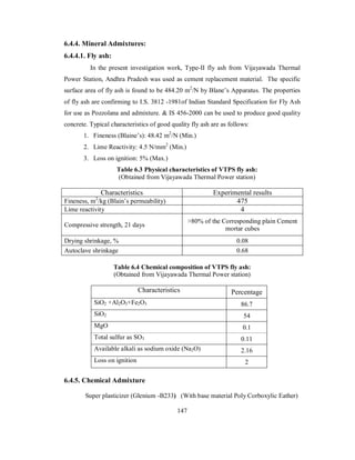 6.4.4. Mineral Admixtures: 
6.4.4.1. Fly ash: 
In the present investigation work, Type-II fly ash from Vijayawada Thermal 
Power Station, Andhra Pradesh was used as cement replacement material. The specific 
surface area of fly ash is found to be 484.20 m2/N by Blane’s Apparatus. The properties 
of fly ash are confirming to I.S. 3812 -1981of Indian Standard Specification for Fly Ash 
for use as Pozzolana and admixture. & IS 456-2000 can be used to produce good quality 
concrete. Typical characteristics of good quality fly ash are as follows: 
1. Fineness (Blaine’s): 48.42 m2/N (Min.) 
2. Lime Reactivity: 4.5 N/mm2 (Min.) 
3. Loss on ignition: 5% (Max.) 
Table 6.3 Physical characteristics of VTPS fly ash: 
(Obtained from Vijayawada Thermal Power station) 
Characteristics Experimental results 
Fineness, m2/kg (Blain’s permeability) 475 
Lime reactivity 4 
Compressive strength, 21 days >80% of the Corresponding plain Cement 
mortar cubes 
Drying shrinkage, % 0.08 
Autoclave shrinkage 0.68 
Table 6.4 Chemical composition of VTPS fly ash: 
(Obtained from Vijayawada Thermal Power station) 
Characteristics Percentage 
SiO2 +Al2O3+Fe2O3 86.7 
SiO2 54 
MgO 0.1 
Total sulfur as SO3 0.11 
Available alkali as sodium oxide (Na2O) 2.16 
Loss on ignition 2 
6.4.5. Chemical Admixture 
Super plasticizer (Glenium -B233) (With base material Poly Corboxylic Eather) 
147 
 
