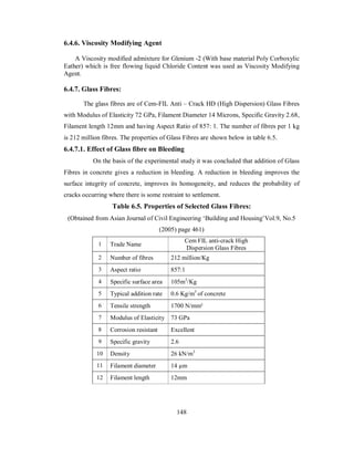 6.4.6. Viscosity Modifying Agent 
A Viscosity modified admixture for Glenium -2 (With base material Poly Corboxylic 
Eather) which is free flowing liquid Chloride Content was used as Viscosity Modifying 
Agent. 
6.4.7. Glass Fibres: 
The glass fibres are of Cem-FIL Anti – Crack HD (High Dispersion) Glass Fibres 
with Modulus of Elasticity 72 GPa, Filament Diameter 14 Microns, Specific Gravity 2.68, 
Filament length 12mm and having Aspect Ratio of 857: 1. The number of fibres per 1 kg 
is 212 million fibres. The properties of Glass Fibres are shown below in table 6.5. 
6.4.7.1. Effect of Glass fibre on Bleeding 
On the basis of the experimental study it was concluded that addition of Glass 
Fibres in concrete gives a reduction in bleeding. A reduction in bleeding improves the 
surface integrity of concrete, improves its homogeneity, and reduces the probability of 
cracks occurring where there is some restraint to settlement. 
Table 6.5. Properties of Selected Glass Fibres: 
(Obtained from Asian Journal of Civil Engineering ‘Building and Housing’Vol.9, No.5 
(2005) page 461) 
1 Trade Name Cem FIL anti-crack High 
Dispersion Glass Fibres 
2 Number of fibres 212 million/Kg 
3 Aspect ratio 857:1 
4 Specific surface area 105m2/Kg 
5 Typical addition rate 0.6 Kg/m3 of concrete 
6 Tensile strength 1700 N/mm² 
7 Modulus of Elasticity 73 GPa 
8 Corrosion resistant Excellent 
9 Specific gravity 2.6 
10 Density 26 kN/m3 
11 Filament diameter 14 μm 
12 Filament length 12mm 
148 
 