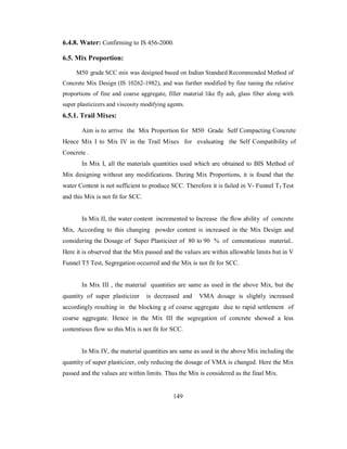 6.4.8. Water: Confirming to IS 456-2000. 
6.5. Mix Proportion: 
M50 grade SCC mix was designed based on Indian Standard Recommended Method of 
Concrete Mix Design (IS 10262-1982), and was further modified by fine tuning the relative 
proportions of fine and coarse aggregate, filler material like fly ash, glass fiber along with 
super plasticizers and viscosity modifying agents. 
6.5.1. Trail Mixes: 
Aim is to arrive the Mix Proportion for M50 Grade Self Compacting Concrete 
Hence Mix I to Mix IV in the Trail Mixes for evaluating the Self Compatibility of 
Concrete . 
In Mix I, all the materials quantities used which are obtained to BIS Method of 
Mix designing without any modifications. During Mix Proportions, it is found that the 
water Content is not sufficient to produce SCC. Therefore it is failed in V- Funnel T5 Test 
and this Mix is not fit for SCC. 
In Mix II, the water content incremented to Increase the flow ability of concrete 
Mix, According to this changing powder content is increased in the Mix Design and 
considering the Dosage of Super Plasticizer of 80 to 90 % of cementatious material.. 
Here it is observed that the Mix passed and the values are within allowable limits but in V 
Funnel T5 Test, Segregation occurred and the Mix is not fit for SCC. 
In Mix III , the material quantities are same as used in the above Mix, but the 
quantity of super plasticizer is decreased and VMA dosage is slightly increased 
accordingly resulting in the blocking g of coarse aggregate due to rapid settlement of 
coarse aggregate. Hence in the Mix III the segregation of concrete showed a less 
contentious flow so this Mix is not fit for SCC. 
In Mix IV, the material quantities are same as used in the above Mix including the 
quantity of super plasticizer, only reducing the dosage of VMA is changed. Here the Mix 
passed and the values are within limits. Thus the Mix is considered as the final Mix. 
149 
 