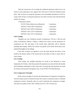 After the concrete has set in moulds the cylindrical specimens which were to be 
tested in axial compression were capped with a thin layer of stiff neat Portland cement 
paste. After 24 hours of casting the specimens were de-moulded and placed in water for 
curing. After 28 days of curing the specimens were taken out from water and allowed the 
surfaces for drying. 
15 Specimens namely 
GF SCC Plain (without any confinement) : 3 specimens 
GFR SCC with 0.798% Confinement : 3 specimens 
GFR SCC with 1.062% Confinement : 3 specimens 
GFR SCC with 1.327% Confinement : 3 specimens 
GFR SCC with 1.591% Confinement : 3 specimens 
6.10. Casting: 
Standard cast iron Cylindrical moulds of dimensions 150 mm x 300 mm and 
Cubes of dimensions 100mm x 100mm x 100mm were used to cast the specimens for 
compression test. The side plates of the mould where sufficiently stiff to eliminate 
spreading and warping. Before the concrete was placed in the mould, all the joints were 
checked thoroughly for any leakage. 
A thin film of grease was applied to cover the joints between the halves of the 
mould at the bottom surface of the mould and its base plate in order to ensure that no 
water escapes. 
6.11. Curing: 
After casting, the moulded specimens are stored in the laboratory at room 
temperature for 24 hours. After these periods the specimens are removed from the moulds 
and immediately submerged in clean, fresh water of curing tank and specimens are cured 
for 28 days in the present investigation work. As per IS 9013:1978 Specifications. 
6.12. Compressive Strength: 
Of the various strengths of concrete the determination of compressive strength has 
received a large amount of attention because the concrete is primarily meant to withstand 
compressive stresses. Generally cubes are used to determine the compressive strength. 
The cubes are usually of 100 x 100 x 100mm (or) 150 x 150 x 150 mm size. 
152 
 