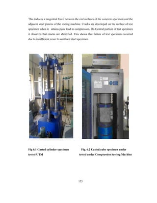 This induces a tangential force between the end surfaces of the concrete specimen and the 
adjacent steel platens of the testing machine. Cracks are developed on the surface of test 
specimen when it attains peak load in compression. On Central portion of test specimen 
it observed that cracks are identified. This shows that failure of test specimen occurred 
due to insufficient cover to confined steel specimen. 
Fig 6.1 Casted cylinder specimen Fig. 6.2 Casted cube specimen under 
tested UTM tested under Compression testing Machine 
155 
 