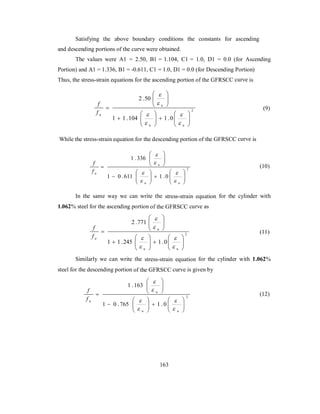 Satisfying the above boundary conditions the constants for ascending 
and descending portions of the curve were obtained. 
The values were A1 = 2.50, B1 = 1.104, C1 = 1.0, D1 = 0.0 (for Ascending 
Portion) and A1 = 1.336, B1 = -0.611, C1 = 1.0, D1 = 0.0 (for Descending Portion) 
Thus, the stress-strain equations for the ascending portion of the GFRSCC curve is 
2 
2 .50 
 
 
 
 
 
u 
 
1 1 .104 1 .0 
 
  
 
  
   
  
 
  
  
 
 
u u 
f 
u f 
 
 
 
(9) 
While the stress-strain equation for the descending portion of the GFRSCC curve is 
2 
1 .336 
 
 
 
 
 
u 
 
1 0 .611 1 .0 
 
  
 
  
   
  
 
  
  
 
 
u u 
f 
u f 
 
 
 
(10) 
In the same way we can write the stress-strain equation for the cylinder with 
1.062% steel for the ascending portion of the GFRSCC curve as 
2 
2 .771 
 
 
 
 
 
u 
 
1 1 .245 1 .0 
 
  
 
  
   
  
 
  
  
 
 
u u 
f 
u f 
 
 
 
(11) 
Similarly we can write the stress-strain equation for the cylinder with 1.062% 
steel for the descending portion of the GFRSCC curve is given by 
2 
1 .163 
 
 
 
 
 
u 
 
1 0 .765 1 .0 
 
  
 
  
   
  
 
  
  
 
 
u u 
f 
u f 
 
 
 
(12) 
163 
 