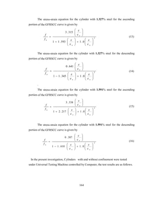 The stress-strain equation for the cylinder with 1.327% steel for the ascending 
portion of the GFRSCC curve is given by 
2 
3 .315 
 
 
 
 
 
u 
 
1 1 .593 1 .0 
 
  
 
  
   
  
 
  
  
 
 
u u 
f 
f u 
 
 
 
(13) 
The stress-strain equation for the cylinder with 1.327% steel for the descending 
portion of the GFRSCC curve is given by 
2 
0 .641 
 
 
 
 
 
u 
 
1 1 .345 1 .0 
 
  
 
  
   
  
 
  
  
 
 
u u 
f 
u f 
 
 
 
(14) 
. 
The stress-strain equation for the cylinder with 1.591% steel for the ascending 
portion of the GFRSCC curve is given by 
2 
3 . 338 
 
 
 
 
 
u 
 
1 2 . 217 1 . 0 
 
  
 
  
   
  
 
  
  
 
 
u u 
f 
u f 
 
 
 
(15) 
The stress-strain equation for the cylinder with 1.591% steel for the descending 
portion of the GFRSCC curve is given by 
2 
0 . 387 
 
 
 
 
 
u 
 
1 1 . 610 1 . 0 
 
  
 
  
   
  
 
  
  
 
 
u u 
f 
u f 
 
 
 
(16) 
In the present investigation, Cylinders with and without confinement were tested 
under Universal Testing Machine controlled by Computer, the test results are as follows. 
164 
 